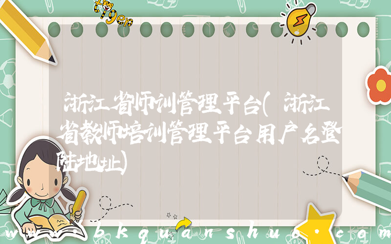 浙江省师训管理平台(浙江省教师培训管理平台用户名登陆地址)