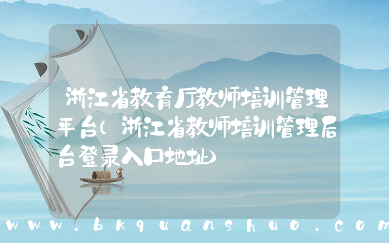 浙江省教育厅教师培训管理平台(浙江省教师培训管理后台登录入口地址)