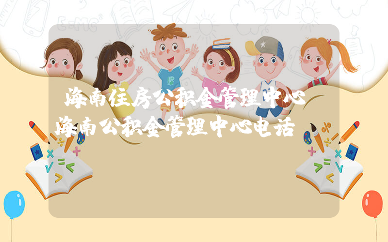 海南住房公积金管理中心(海南公积金管理中心电话)
