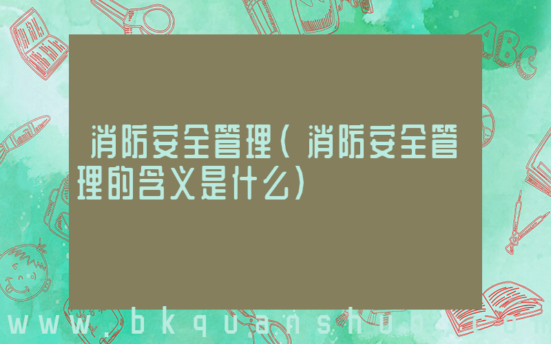 消防安全管理(消防安全管理的含义是什么)