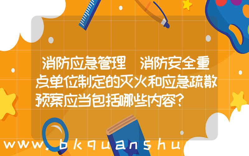 消防应急管理(消防安全重点单位制定的灭火和应急疏散预案应当包括哪些内容？)