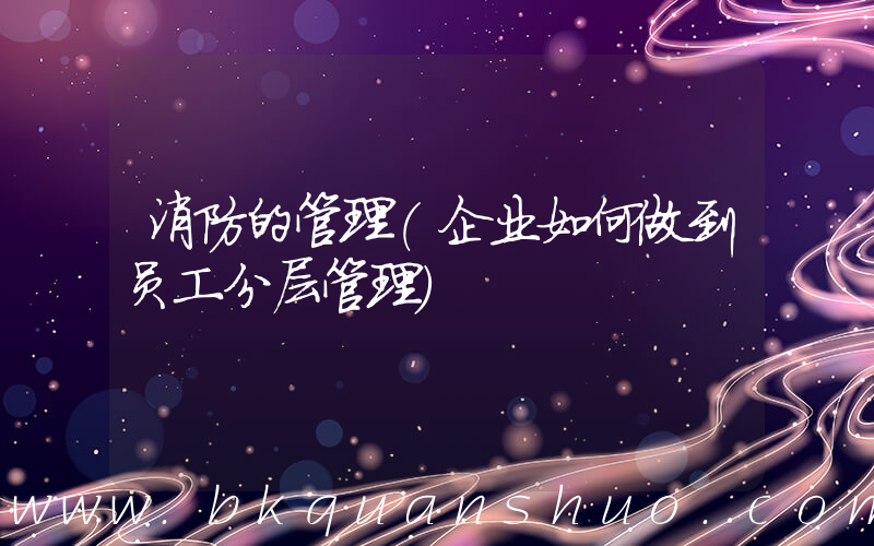 消防的管理(企业如何做到员工分层管理)