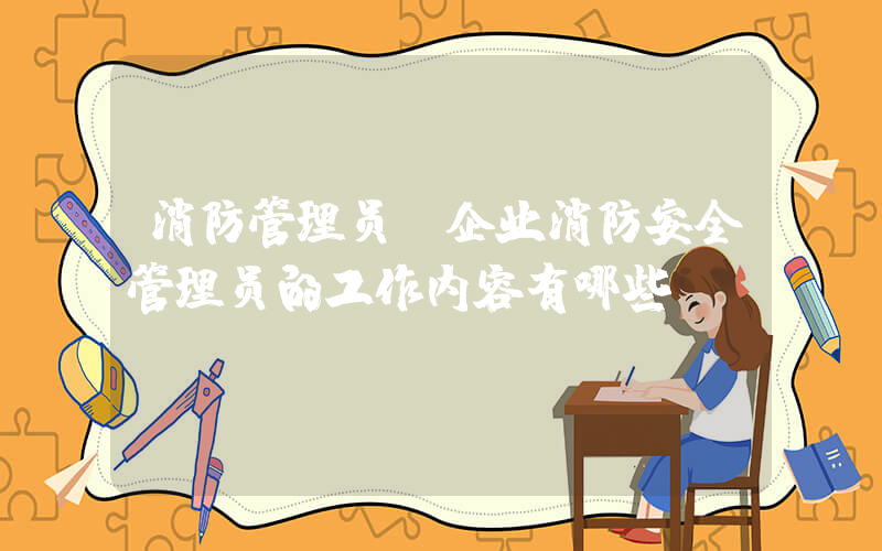 消防管理员(企业消防安全管理员的工作内容有哪些？)