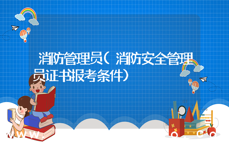 消防管理员(消防安全管理员证书报考条件)