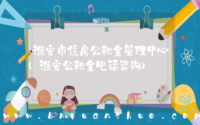 淮安市住房公积金管理中心(淮安公积金电话咨询)