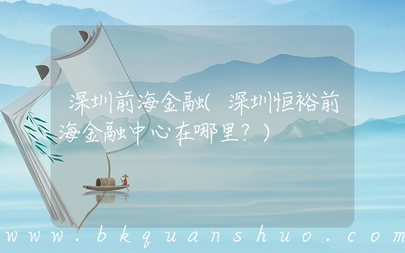 深圳前海金融(深圳恒裕前海金融中心在哪里？)