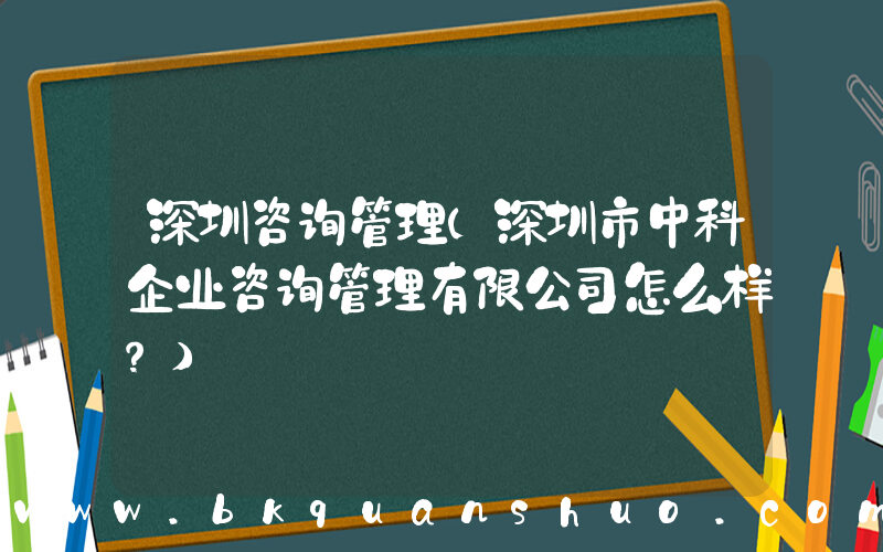深圳咨询管理(深圳市中科企业咨询管理有限公司怎么样？)