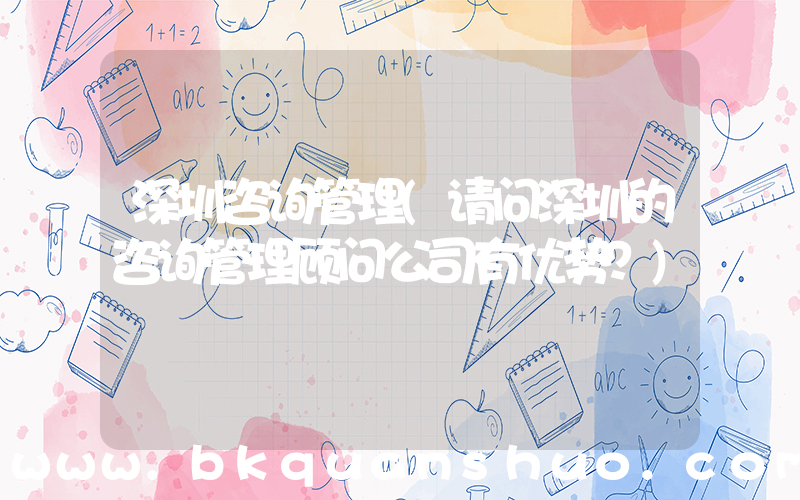 深圳咨询管理(请问深圳的咨询管理顾问公司有优势？)