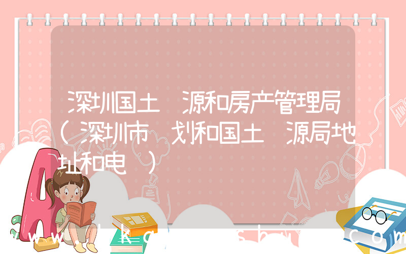深圳国土资源和房产管理局(深圳市规划和国土资源局地址和电话)