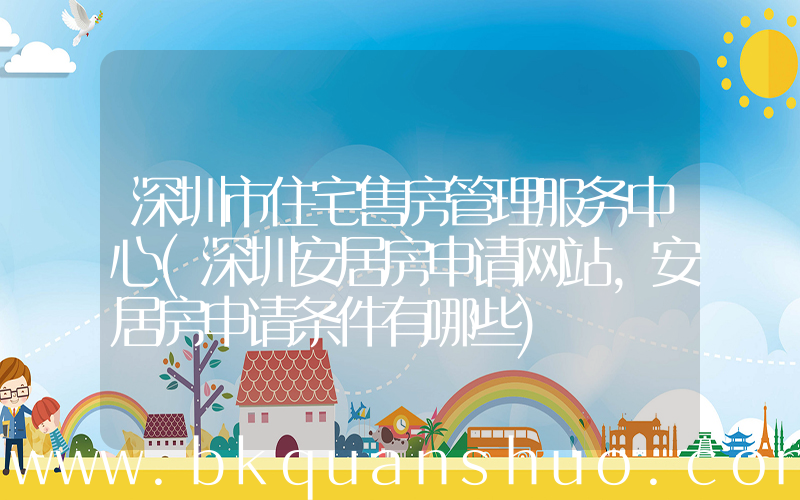 深圳市住宅售房管理服务中心(深圳安居房申请网站，安居房申请条件有哪些)