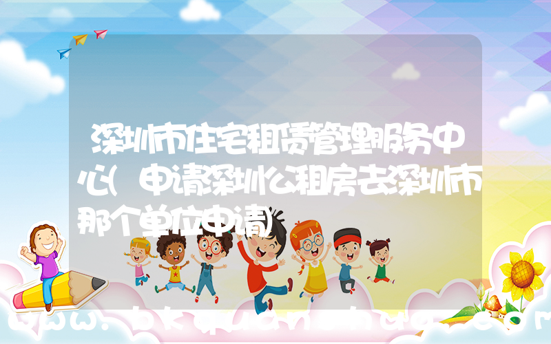 深圳市住宅租赁管理服务中心(申请深圳公租房去深圳市那个单位申请)
