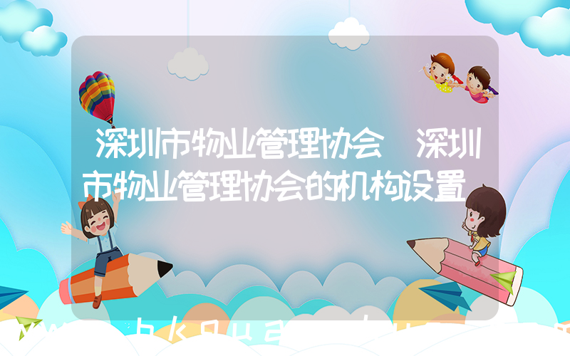 深圳市物业管理协会(深圳市物业管理协会的机构设置)