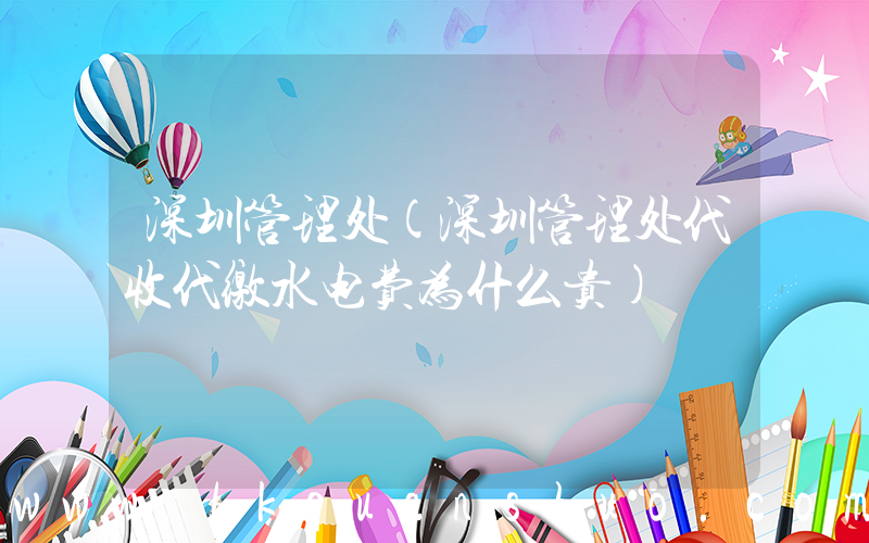 深圳管理处(深圳管理处代收代缴水电费为什么贵)