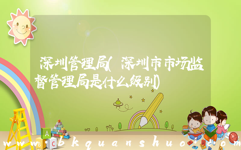 深圳管理局(深圳市市场监督管理局是什么级别)