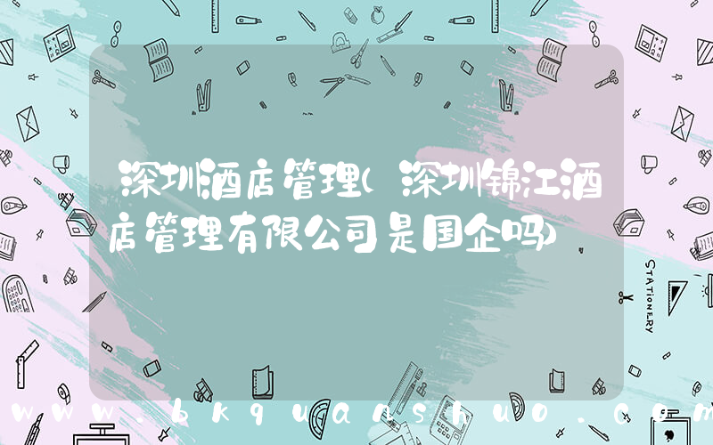 深圳酒店管理(深圳锦江酒店管理有限公司是国企吗)