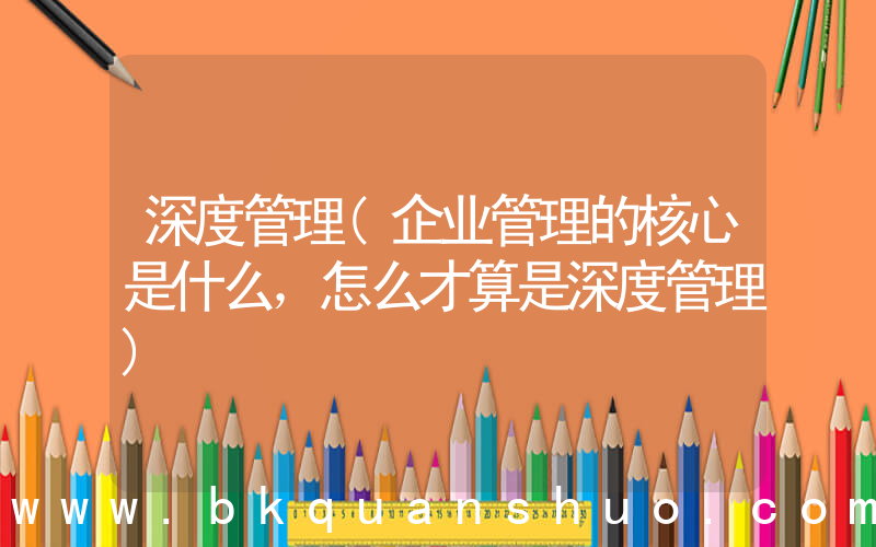 深度管理(企业管理的核心是什么，怎么才算是深度管理)
