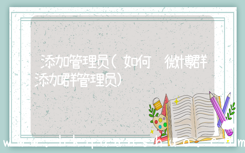 添加管理员(如何给微博群添加群管理员)