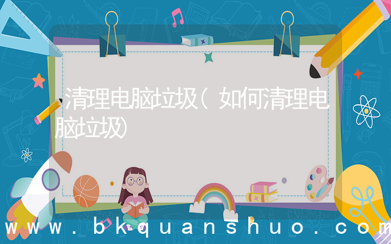 清理电脑垃圾(如何清理电脑垃圾)