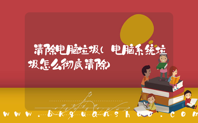清除电脑垃圾(电脑系统垃圾怎么彻底清除)