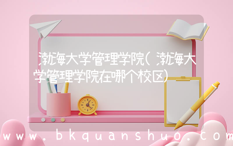 渤海大学管理学院(渤海大学管理学院在哪个校区)