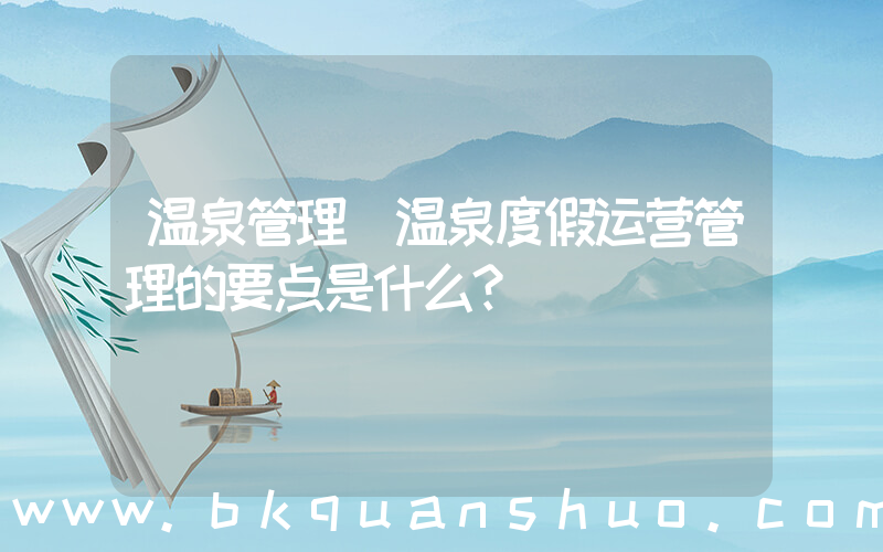温泉管理(温泉度假运营管理的要点是什么？)