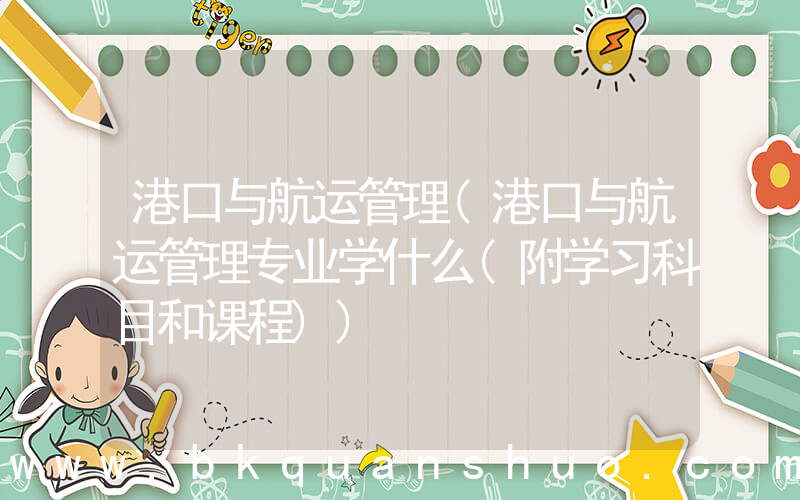 港口与航运管理(港口与航运管理专业学什么(附学习科目和课程))