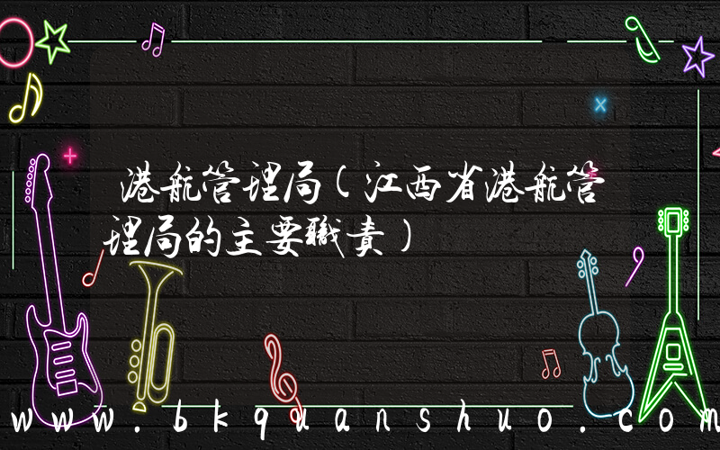 港航管理局(江西省港航管理局的主要职责)