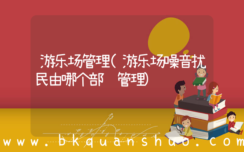 游乐场管理(游乐场噪音扰民由哪个部门管理)