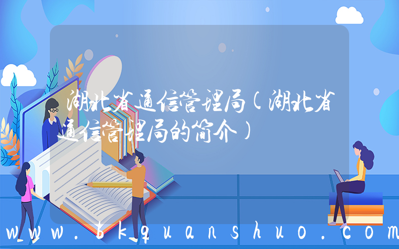 湖北省通信管理局(湖北省通信管理局的简介)