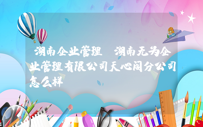 湖南企业管理(湖南无为企业管理有限公司天心阁分公司怎么样？)