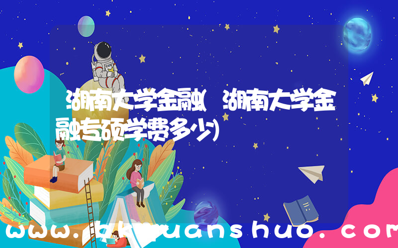 湖南大学金融(湖南大学金融专硕学费多少)