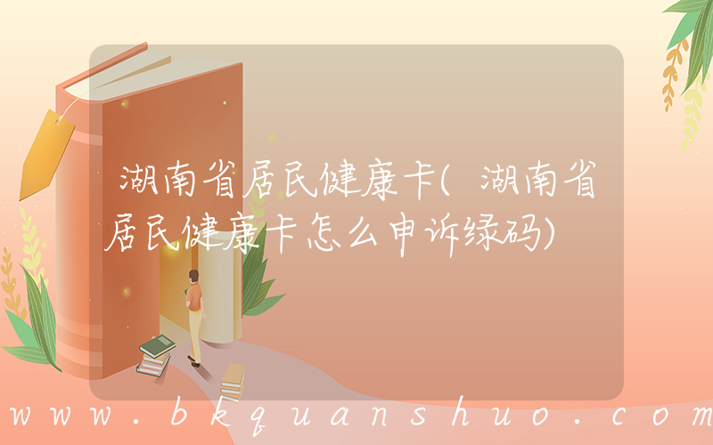 湖南省居民健康卡(湖南省居民健康卡怎么申诉绿码)