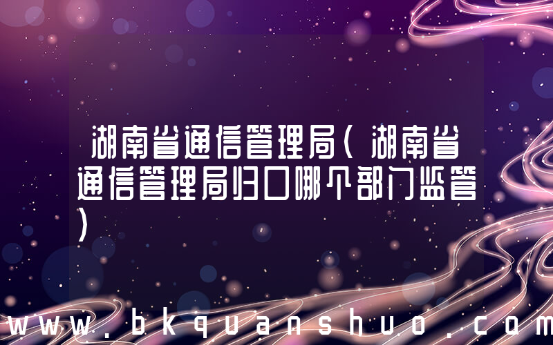 湖南省通信管理局(湖南省通信管理局归口哪个部门监管)