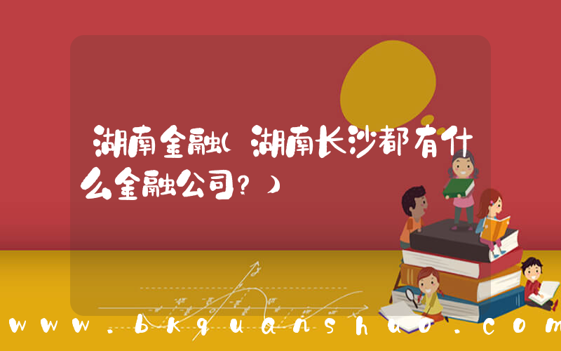 湖南金融(湖南长沙都有什么金融公司？)