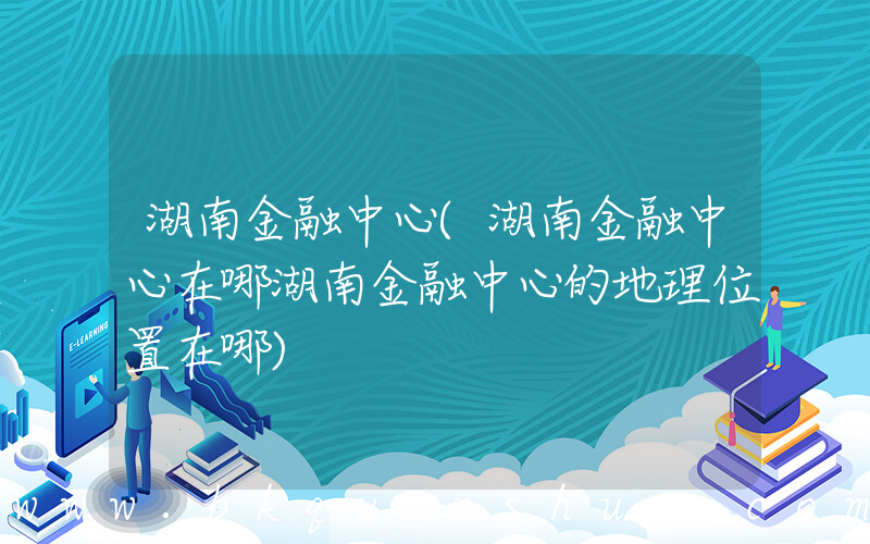 湖南金融中心(湖南金融中心在哪湖南金融中心的地理位置在哪)