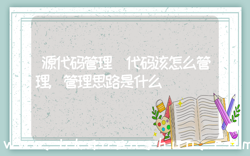源代码管理(代码该怎么管理,管理思路是什么)