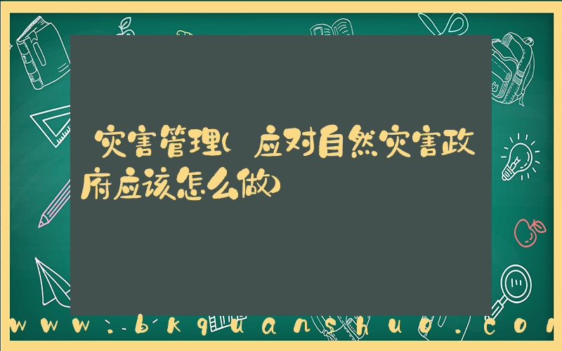 灾害管理(应对自然灾害政府应该怎么做)