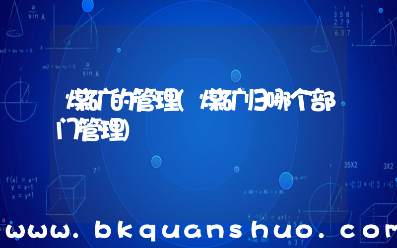煤矿的管理(煤矿归哪个部门管理)