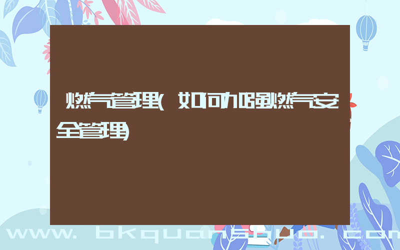 燃气管理(如何加强燃气安全管理)