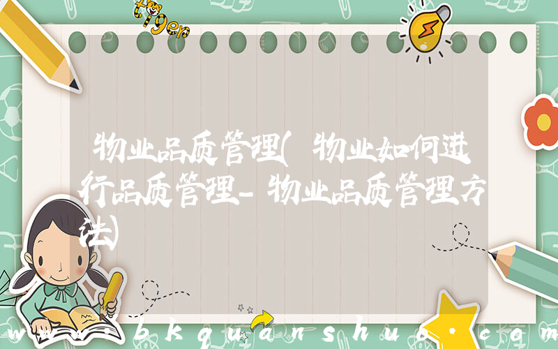 物业品质管理(物业如何进行品质管理-物业品质管理方法)