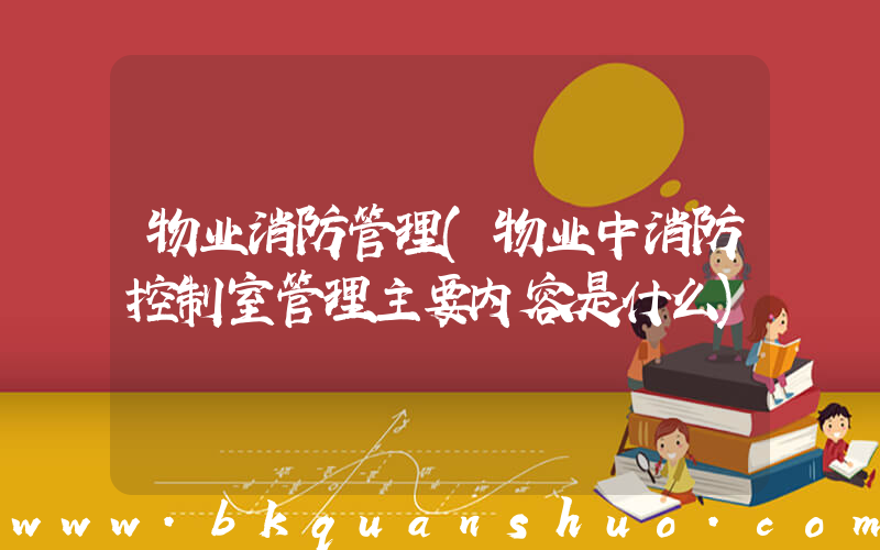 物业消防管理(物业中消防控制室管理主要内容是什么)