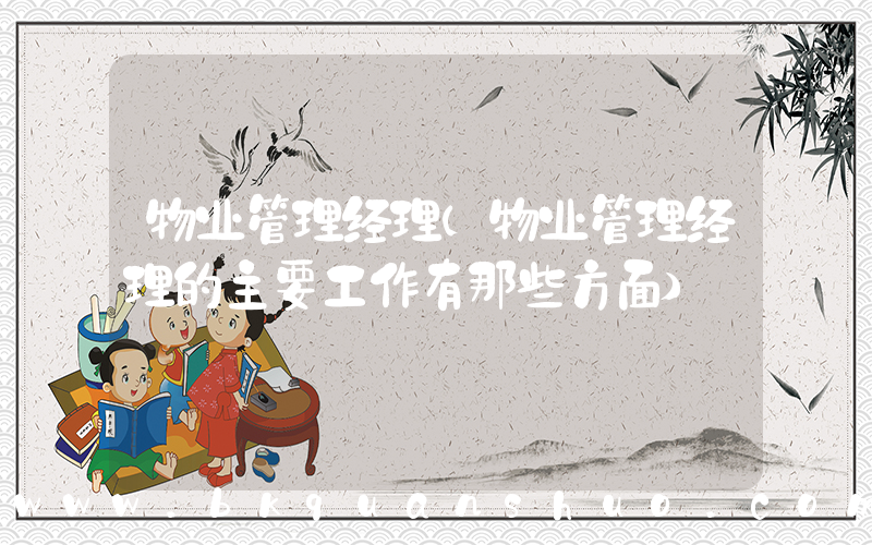 物业管理经理(物业管理经理的主要工作有那些方面)