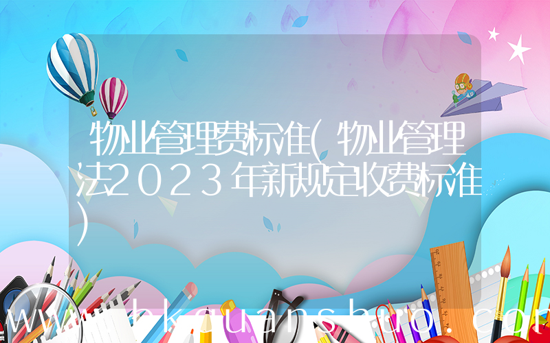 物业管理费标准(物业管理法2023年新规定收费标准)