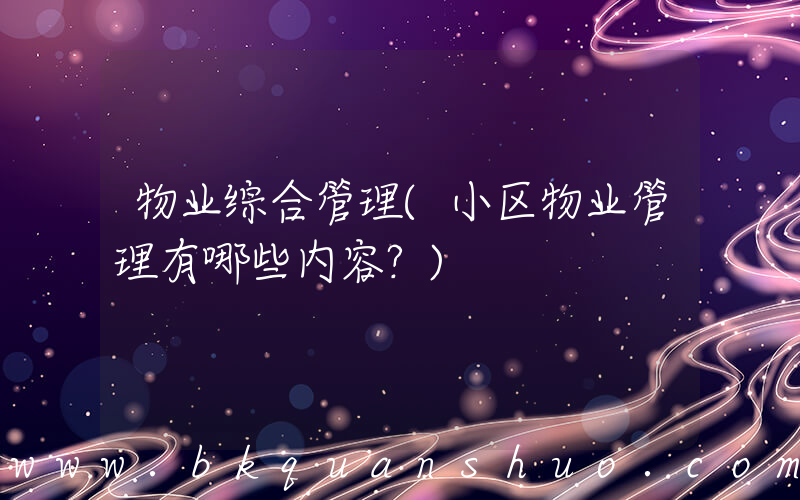 物业综合管理(小区物业管理有哪些内容？)