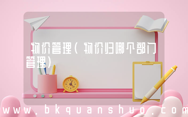 物价管理(物价归哪个部门管理)