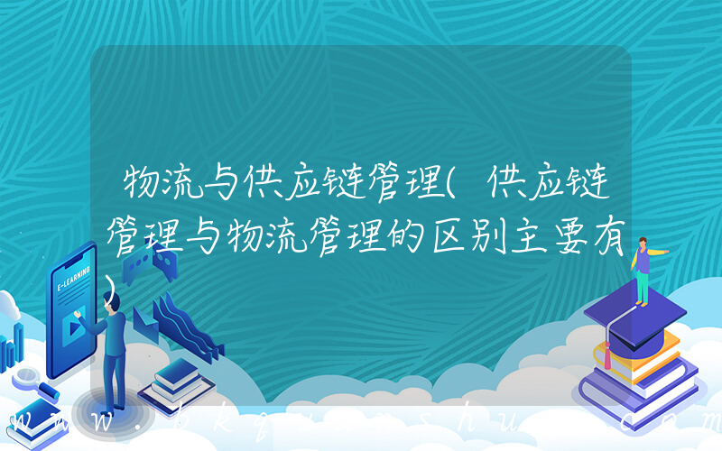 物流与供应链管理(供应链管理与物流管理的区别主要有)