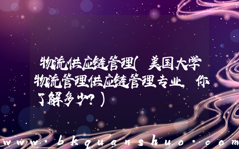 物流供应链管理(美国大学物流管理供应链管理专业，你了解多少？)