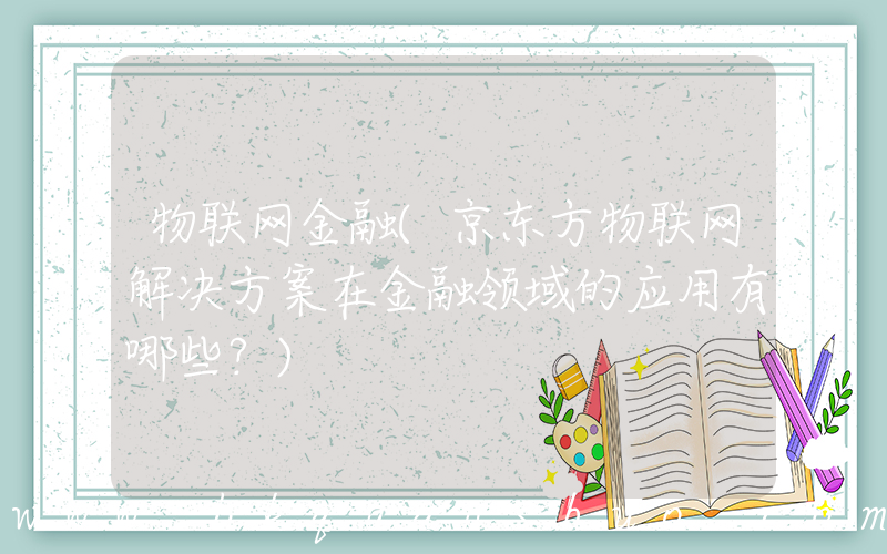 物联网金融(京东方物联网解决方案在金融领域的应用有哪些？)