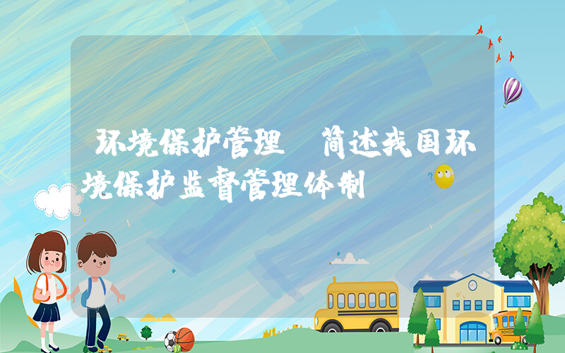 环境保护管理(简述我国环境保护监督管理体制。)