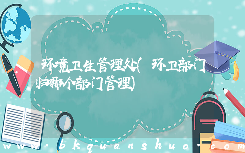 环境卫生管理处(环卫部门归哪个部门管理)